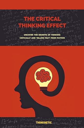 The Critical Thinking Effect: Uncover The Secrets Of Thinking Critically And Telling Fact From Fiction