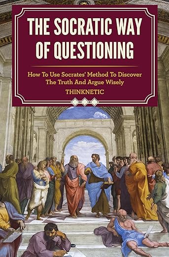 The Socratic Way Of Questioning: How To Use Socrates’ Method To Discover The Truth And Argue Wisely