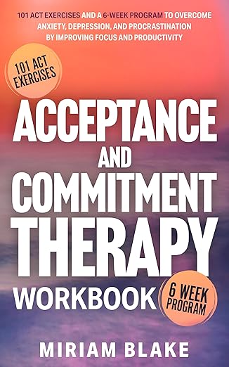 Acceptance and Commitment Therapy Workbook: 101 ACT Exercises and a 6-Week Program to Overcome Anxiety, Depression, and Procrastination by Improving Focus and Productivity